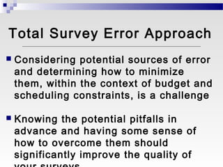 Total Survey Error Approach
   Considering potential sources of error
    and determining how to minimize
    them, within the context of budget and
    scheduling constraints, is a challenge

   Knowing the potential pitfalls in
    advance and having some sense of
    how to overcome them should
    significantly improve the quality of
 