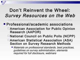 Don’t Reinvent the Wheel:
Survey Resources on the Web
   Professional/academic associations
     American  Association for Public Opinion
      Research (AAPOR)
     National Council on Public Polls (NCPP)
     American Statistical Association (ASA)
      Section on Survey Research Methods
         Materials on professional standards, best practices,
          guidelines on survey administration, elements
          required for full disclosure, webinars
 
