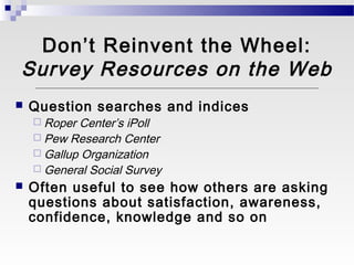 Don’t Reinvent the Wheel:
Survey Resources on the Web
   Question searches and indices
     Roper Center’s iPoll
     Pew Research Center
     Gallup Organization
     General Social Survey
   Often useful to see how others are asking
    questions about satisfaction, awareness,
    confidence, knowledge and so on
 