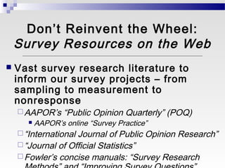 Don’t Reinvent the Wheel:
    Survey Resources on the Web
   Vast survey research literature to
    inform our survey projects – from
    sampling to measurement to
    nonresponse
     AAPOR’s      “Public Opinion Quarterly” (POQ)
          AAPOR’s online “Survey Practice”
     “InternationalJournal of Public Opinion Research”
     “Journal of Official Statistics”
     Fowler’s concise manuals: “Survey Research
 