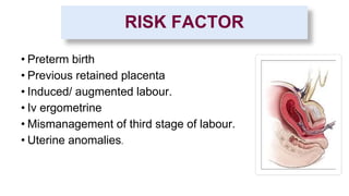 RISK FACTOR
• Preterm birth
• Previous retained placenta
• Induced/ augmented labour.
• Iv ergometrine
• Mismanagement of third stage of labour.
• Uterine anomalies.
 