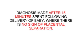 DIAGNOSIS MADE AFTER 15
MINUTES SPENT FOLLOWING
DELIVERY OF BABY, WHERE THERE
IS NO SIGN OF PLACENTAL
SEPARATION.
 