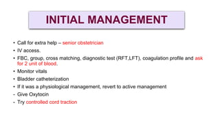 INITIAL MANAGEMENT
• Call for extra help – senior obstetrician
• IV access.
• FBC, group, cross matching, diagnostic test (RFT,LFT), coagulation profile and ask
for 2 unit of blood.
• Monitor vitals
• Bladder catheterization
• If it was a physiological management, revert to active management
- Give Oxytocin
- Try controlled cord traction
 