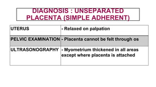 DIAGNOSIS : UNSEPARATED
PLACENTA (SIMPLE ADHERENT)
UTERUS - Relaxed on palpation
PELVIC EXAMINATION - Placenta cannot be felt through os
ULTRASONOGRAPHY - Myometrium thickened in all areas
except where placenta is attached
 