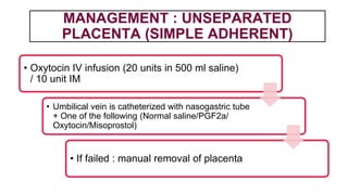 MANAGEMENT : UNSEPARATED
PLACENTA (SIMPLE ADHERENT)
• Oxytocin IV infusion (20 units in 500 ml saline)
/ 10 unit IM
• Umbilical vein is catheterized with nasogastric tube
+ One of the following (Normal saline/PGF2a/
Oxytocin/Misoprostol)
• If failed : manual removal of placenta
 