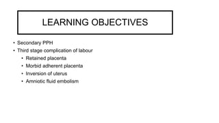 LEARNING OBJECTIVES
• Secondary PPH
• Third stage complication of labour
• Retained placenta
• Morbid adherent placenta
• Inversion of uterus
• Amniotic fluid embolism
 