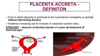 PLACENTA ACCRETA -
DEFINITON
• Form in which placenta is anchored to the myometrium completely or partially
without intervening decidua
• Incidence increasing due to increase in caesarean section rates.
ETIOLOGY – absence of decidua basalis and poor development of
fibrinoid layer
 