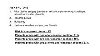 RISK FACTORS
1. Prior uterine surgery (cesarean section, myomectomy, curettage,
manual removal of placenta)
2. Placenta previa
3. Multiparity
4. Uterine anomalies, submucous fibroids
Risk in unscarrred uterus : 3%
Placenta previa with one prior cesarean section : 11%
Placenta previa with two prior cesarean section : 40%
Placenta previa with two or more prior cesarean section : 67%
 