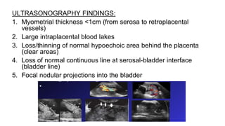 ULTRASONOGRAPHY FINDINGS:
1. Myometrial thickness <1cm (from serosa to retroplacental
vessels)
2. Large intraplacental blood lakes
3. Loss/thinning of normal hypoechoic area behind the placenta
(clear areas)
4. Loss of normal continuous line at serosal-bladder interface
(bladder line)
5. Focal nodular projections into the bladder
 