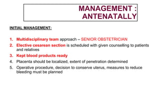 MANAGEMENT :
ANTENATALLY
INITIAL MANAGEMENT:
1. Multidisciplinary team approach – SENIOR OBSTETRICIAN
2. Elective cesarean section is scheduled with given counselling to patients
and relatives
3. Kept blood products ready
4. Placenta should be localized, extent of penetration determined
5. Operative procedure, decision to conserve uterus, measures to reduce
bleeding must be planned
 