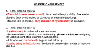 OBSTETRIC MANAGEMENT
1. Focal placenta accreta
- Placental tissues are removed to the extent with a possibility of excessive
bleeding (may be controlled by oxytocics or intrauterine packing).
- If uterus fails to contract, early decision of hysterectomy is inidicated.
2. Total placenta accreta
- Hysterectomy is performed in parous women
- If future childbirth is desired and no bleeding, placenta is left in situ ligating
the umbilical cord at its attachment with placenta.
- Antibiotics and methotrexate is given and follow up.
- Uterine artery embolization can be done for conservation in case of massive
bleeding
 