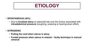 • SPONTANEOUS (40%)
• Due to localized atony on placental site over the fundus associated with
intraabdominal pressure (coughing, sneezing or bearing-down effort)
• IATROGENIC
• Pulling the cord when uterus is atony
• Fundal pressure when uterus is relaxed – faulty technique in manual
removal
ETIOLOGY
 