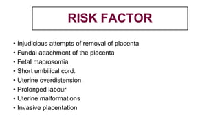 RISK FACTOR
• Injudicious attempts of removal of placenta
• Fundal attachment of the placenta
• Fetal macrosomia
• Short umbilical cord.
• Uterine overdistension.
• Prolonged labour
• Uterine malformations
• Invasive placentation
 