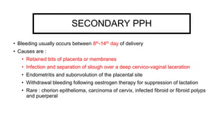 SECONDARY PPH
• Bleeding usually occurs between 8th-14th day of delivery
• Causes are :
• Retained bits of placenta or membranes
• Infection and separation of slough over a deep cervico-vaginal laceration
• Endometritis and subonvolution of the placental site
• Withdrawal bleeding following oestrogen therapy for suppression of lactation
• Rare : chorion epithelioma, carcinoma of cervix, infected fibroid or fibroid polyps
and puerperal
 
