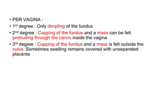 • PER VAGINA :
• 1st degree : Only dimpling of the fundus
• 2nd degree : Cupping of the fundus and a mass can be felt
protruding through the cervix inside the vagina
• 3rd degree : Cupping of the fundus and a mass is felt outside the
vulva. Sometimes swelling remains covered with unseparated
placenta
 