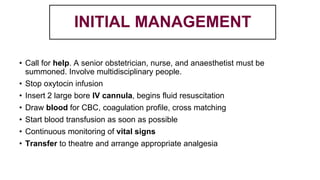 INITIAL MANAGEMENT
• Call for help. A senior obstetrician, nurse, and anaesthetist must be
summoned. Involve multidisciplinary people.
• Stop oxytocin infusion
• Insert 2 large bore IV cannula, begins fluid resuscitation
• Draw blood for CBC, coagulation profile, cross matching
• Start blood transfusion as soon as possible
• Continuous monitoring of vital signs
• Transfer to theatre and arrange appropriate analgesia
 