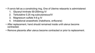 • If cervix felt as a constricting ring, One of Uterine relaxants is administered
1. Glyceryl trinitrate 50-200mcg IV
2. Terbutaline 0.25 mg subcutaneous/IV
3. Magnesium sulfate 4-6 g IV
4. Inhalational anaesthetic (halothane, enflurane)
• After replacement, hand should remained inside until uterus become
contracted.
• Remove placenta after uterus become contracted or prior to replacement.
 