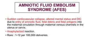 AMNIOTIC FLUID EMBOLISM
SYNDROME (AFES)
• Sudden cardiovascular collapse, altered mental status and DIC
due to entry of amniotic fluid, fetal debris and fetal antigens into
the maternal circulation through maternal venous channels in the
uterus or cervix.
• Anaphylactoid reaction.
• Rare : 1-12 per 100,000 deliveries.
 