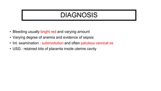 DIAGNOSIS
• Bleeding usually bright red and varying amount
• Varying degree of anemia and evidence of sepsis
• Int. examination : subinvolution and often patulous cervical os
• USG : retained bits of placenta inside uterine cavity
 