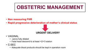 OBSTETRIC MANAGEMENT
• Non reassuring FHR
• Rapid progressive deterioration of mother’s clinical status
URGENT DELIVERY
• VAGINAL
• -cervix fully dilated
• Fetal head descend to at least +2/+3 station
• C-SEC
• Adequate blood products should be kept in operation room
 