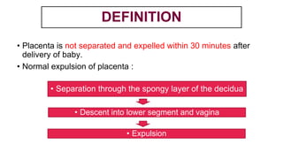 DEFINITION
• Placenta is not separated and expelled within 30 minutes after
delivery of baby.
• Normal expulsion of placenta :
• Separation through the spongy layer of the decidua
• Descent into lower segment and vagina
• Expulsion
 