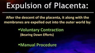 After the descent of the placenta, it along with the
membranes are expelled out into the outer world by:
Voluntary Contraction
(Bearing Down Efforts)
Manual Procedure
 