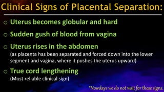 o Uterus becomes globular and hard
o Sudden gush of blood from vagina
o Uterus rises in the abdomen
(as placenta has been separated and forced down into the lower
segment and vagina, where it pushes the uterus upward)
o True cord lengthening
(Most reliable clinical sign)
 