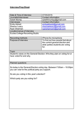 Interview Prep Sheet
Date & Time of interview 07/05/2015
Journalist/interviewer Contact information
Sarah Murray sarahhmurrayy@gmail.com
Interviewee Contact information
Emily Aldred
Shauna Leacy
Ryan Sharman
emilyaldredd@gmail.com
shaunaeleacy@gmail.com
ryansharmann@gmail.com
Location/venue of interview
Eccles College Recording Studio
Recording methods IPhone 5s microphone
Purpose of interview To find out how people feelabout
the current general election and
what parties students are voting
for.
Topic
Student’s views on the General Election. Who they plan on voting for or
have voted for and why.
Planned questions
So today is the General Election voting day. Between7:00am – 10:00pm
you can vote for the political party you support.
So are you voting in this year’s election?
Which party are you voting for?
 