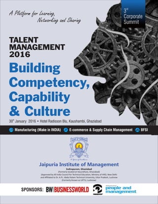 Building
Competency,
Capability
& Culture
TALENT
MANAGEMENT
2016
A Platform for Learning,
Networking and Sharing
th
30 January 2016 • Hotel Radisson Blu, Kaushambi, Ghaziabad
rd
3
Corporate
Summit
Manufacturing (Make in INDIA) E-commerce & Supply Chain Management BFSI
111 Years of Excellence
(Formerly located at Vasundhara, Ghaziabad)
(Approved by All India Council for Technical Education, Ministry of HRD, New Delhi
and Affiliated to Dr. A.P.J. Abdul Kalam Technical University, Uttar Pradesh, Lucknow
(Formerly Known as UPTU, Lucknow)
Jaipuria Institute of Management
Indirapuram, Ghaziabad
SPONSORS:
 