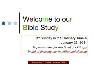 Welcome to our
Bible Study
3rd Sunday in the Ordinary Time A
January 23, 2011
In preparation for this Sunday’s Liturgy
In aid of focusing our homilies and sharing
Prepared by Fr. Cielo R. Almazan, OFM

 