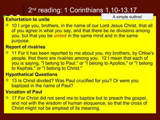 2nd
reading: 1 Corinthians 1,10-13.17
Exhortation to unite
 10 I urge you, brothers, in the name of our Lord Jesus Christ, that all
of you agree in what you say, and that there be no divisions among
you, but that you be united in the same mind and in the same
purpose.
Report of rivalries
 11 For it has been reported to me about you, my brothers, by Chloe's
people, that there are rivalries among you. 12 I mean that each of
you is saying, "I belong to Paul," or "I belong to Apollos," or "I belong
to Kephas," or "I belong to Christ."
Hypothetical Questions
 13 Is Christ divided? Was Paul crucified for you? Or were you
baptized in the name of Paul?
Vocation of Paul
 17 For Christ did not send me to baptize but to preach the gospel,
and not with the wisdom of human eloquence, so that the cross of
Christ might not be emptied of its meaning.
A simple outline!
 