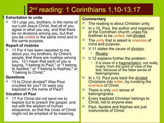 2nd
reading: 1 Corinthians 1,10-13.17
Exhortation to unite
 10 I urge you, brothers, in the name of
our Lord Jesus Christ, that all of you
agree in what you say, and that there
be no divisions among you, but that
you be united in the same mind and in
the same purpose.
Report of rivalries
 11 For it has been reported to me
about you, my brothers, by Chloe's
people, that there are rivalries among
you. 12 I mean that each of you is
saying, "I belong to Paul," or "I belong
to Apollos," or "I belong to Kephas," or
"I belong to Christ."
Questions
 13 Is Christ divided? Was Paul
crucified for you? Or were you
baptized in the name of Paul?
Vocation of Paul
 17 For Christ did not send me to
baptize but to preach the gospel, and
not with the wisdom of human
eloquence, so that the cross of Christ
might not be emptied of its meaning.
Commentary
 The reading is about Christian unity.
 In v.10, Paul, the author and organizer
of the Corinthian church, urges his
brethren to be united, not divided.
 The unity that is asked is oneness of
mind and purpose.
 V.11 states the cause of division.
 Rivalry
 V.12 explains further the problem:
 It is more of a fragmentation, not really
rivalry, from the point of view of the
text, because of the false sense of
belongingness.
 In v.13, Paul puts back the divided
Christians into order, by invoking the
oneness of Christ.
 There is only one sense of
belongingness.
 Every baptized Christian belongs to
Christ, not to anyone else.
 Paul, Apollos and Kephas are just
instruments of Christ.
 