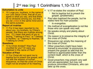 2nd
reading: 1 Corinthians 1,10-13.17
Exhortation to unite
 10 I urge you, brothers, in the name of
our Lord Jesus Christ, that all of you
agree in what you say, and that there
be no divisions among you, but that
you be united in the same mind and in
the same purpose.
Report of rivalries
 11 For it has been reported to me
about you, my brothers, by Chloe's
people, that there are rivalries among
you. 12 I mean that each of you is
saying, "I belong to Paul," or "I belong
to Apollos," or "I belong to Kephas," or
"I belong to Christ."
Questions
 13 Is Christ divided? Was Paul
crucified for you? Or were you
baptized in the name of Paul?
Vocation of Paul
 17 For Christ did not send me to
baptize but to preach the gospel, and
not with the wisdom of human
eloquence, so that the cross of Christ
might not be emptied of its meaning.
 V.17 re-states the vocation of Paul.
 Not to baptize but to preach the
gospel. (problematic)
 Paul also baptized the people, but he
states here his main purpose:
 to evangelize.
 His method of evangelization is not like
those who can speak very well.
 He speaks simply and plainly about
Christ.
 His reason is to preserve the integrity of
the cross of Christ.
 Eloquence can empty the meaning of
the cross of Christ.
 Other preachers might have been
trained to enunciate, to pronounce, to
present the gospel so well that the
method is appreciated better than the
content itself, which is the cross of
Christ.
 Good preachers may preach very well
and are appreciated, but may not
produce committed Christians, who can
take up the cross.
 