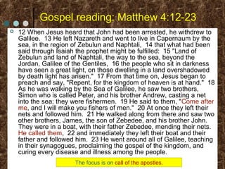 Gospel reading: Matthew 4:12-23
 12 When Jesus heard that John had been arrested, he withdrew to
Galilee. 13 He left Nazareth and went to live in Capernaum by the
sea, in the region of Zebulun and Naphtali, 14 that what had been
said through Isaiah the prophet might be fulfilled: 15 "Land of
Zebulun and land of Naphtali, the way to the sea, beyond the
Jordan, Galilee of the Gentiles, 16 the people who sit in darkness
have seen a great light, on those dwelling in a land overshadowed
by death light has arisen." 17 From that time on, Jesus began to
preach and say, "Repent, for the kingdom of heaven is at hand." 18
As he was walking by the Sea of Galilee, he saw two brothers,
Simon who is called Peter, and his brother Andrew, casting a net
into the sea; they were fishermen. 19 He said to them, "Come after
me, and I will make you fishers of men." 20 At once they left their
nets and followed him. 21 He walked along from there and saw two
other brothers, James, the son of Zebedee, and his brother John.
They were in a boat, with their father Zebedee, mending their nets.
He called them, 22 and immediately they left their boat and their
father and followed him. 23 He went around all of Galilee, teaching
in their synagogues, proclaiming the gospel of the kingdom, and
curing every disease and illness among the people.
The focus is on call of the apostles.
 