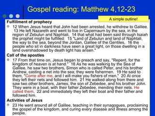 Gospel reading: Matthew 4,12-23
Fulfillment of prophecy
 12 When Jesus heard that John had been arrested, he withdrew to Galilee.
13 He left Nazareth and went to live in Capernaum by the sea, in the
region of Zebulun and Naphtali, 14 that what had been said through Isaiah
the prophet might be fulfilled: 15 "Land of Zebulun and land of Naphtali,
the way to the sea, beyond the Jordan, Galilee of the Gentiles, 16 the
people who sit in darkness have seen a great light, on those dwelling in a
land overshadowed by death light has arisen."
Call of the apostles
 17 From that time on, Jesus began to preach and say, "Repent, for the
kingdom of heaven is at hand." 18 As he was walking by the Sea of
Galilee, he saw two brothers, Simon who is called Peter, and his brother
Andrew, casting a net into the sea; they were fishermen. 19 He said to
them, "Come after me, and I will make you fishers of men." 20 At once
they left their nets and followed him. 21 He walked along from there and
saw two other brothers, James, the son of Zebedee, and his brother John.
They were in a boat, with their father Zebedee, mending their nets. He
called them, 22 and immediately they left their boat and their father and
followed him.
Activities of Jesus
 23 He went around all of Galilee, teaching in their synagogues, proclaiming
the gospel of the kingdom, and curing every disease and illness among the
people.
A simple outline!
 