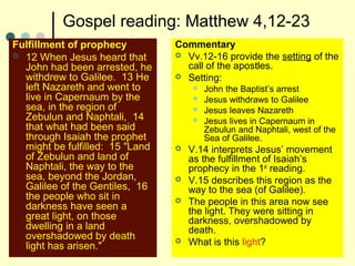Gospel reading: Matthew 4,12-23
Fulfillment of prophecy
 12 When Jesus heard that
John had been arrested, he
withdrew to Galilee. 13 He
left Nazareth and went to
live in Capernaum by the
sea, in the region of
Zebulun and Naphtali, 14
that what had been said
through Isaiah the prophet
might be fulfilled: 15 "Land
of Zebulun and land of
Naphtali, the way to the
sea, beyond the Jordan,
Galilee of the Gentiles, 16
the people who sit in
darkness have seen a
great light, on those
dwelling in a land
overshadowed by death
light has arisen."
Commentary
 Vv.12-16 provide the setting of the
call of the apostles.
 Setting:
 John the Baptist’s arrest
 Jesus withdraws to Galilee
 Jesus leaves Nazareth
 Jesus lives in Capernaum in
Zebulun and Naphtali, west of the
Sea of Galilee.
 V.14 interprets Jesus’ movement
as the fulfillment of Isaiah’s
prophecy in the 1st
reading.
 V.15 describes this region as the
way to the sea (of Galilee).
 The people in this area now see
the light. They were sitting in
darkness, overshadowed by
death.
 What is this light?
 