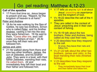 Gospel reading: Matthew 4,12-23
Call of the apostles
 17 From that time on, Jesus began
to preach and say, "Repent, for the
kingdom of heaven is at hand."
Peter and Andrew
 18 As he was walking by the Sea of
Galilee, he saw two brothers, Simon
who is called Peter, and his brother
Andrew, casting a net into the sea;
they were fishermen. 19 He said to
them, "Come after me, and I will
make you fishers of men." 20 At
once they left their nets and
followed him.
James and John
 21 He walked along from there and
saw two other brothers, James, the
son of Zebedee, and his brother
John. They were in a boat, with their
father Zebedee, mending their nets.
He called them, 22 and
immediately they left their boat and
their father and followed him.
 V.17 tells us what the light is all about:
 Jesus’ preaching on repentance
and the kingdom of God.
 Vv.18-22 describe the call of the 4
apostles.
 They are called in the context of
Jesus’ preaching and in their own
context of fishing.
 Vv.18-19 talk about the two
brothers, Peter and Andrew, being
called as they cast their nets.
 V.20 describes how they respond
to the call.
 At once, they leave their nets and
follow him.
 Vv.21-22 talk about the other two
brothers, James and John, in the
boat mending their nets (finished
fishing)
 V.23 describes how they respond
to the call.
 They immediately leave their boat
and their father and follow him.
 