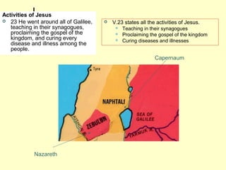 Activities of Jesus
 23 He went around all of Galilee,
teaching in their synagogues,
proclaiming the gospel of the
kingdom, and curing every
disease and illness among the
people.
 V.23 states all the activities of Jesus.
 Teaching in their synagogues
 Proclaiming the gospel of the kingdom
 Curing diseases and illnesses
Nazareth
Capernaum
 
