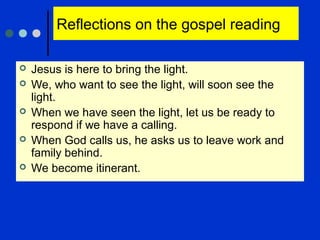 Reflections on the gospel reading
 Jesus is here to bring the light.
 We, who want to see the light, will soon see the
light.
 When we have seen the light, let us be ready to
respond if we have a calling.
 When God calls us, he asks us to leave work and
family behind.
 We become itinerant.
 