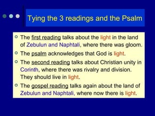 Tying the 3 readings and the Psalm
 The first reading talks about the light in the land
of Zebulun and Naphtali, where there was gloom.
 The psalm acknowledges that God is light.
 The second reading talks about Christian unity in
Corinth, where there was rivalry and division.
They should live in light.
 The gospel reading talks again about the land of
Zebulun and Naphtali, where now there is light.
 