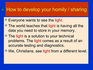 How to develop your homily / sharing
 Everyone wants to see the light.
 The world teaches that light is having all the
data you need to store in your memory.
 The light is a solution to your technical
problems. The light comes as a result of an
accurate testing and diagnostics.
 We, Christians, see light from a different level.
 