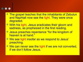  The gospel teaches that the inhabitants of Zebulun
and Naphtali now see the light. They were once
degraded.
 With his light, Jesus eradicates their gloom and
sadness, as prophesied in the first reading.
 Jesus preaches repentance “for the kingdom of
heaven is at hand.”
 We see light insofar as we respond to Jesus’
preaching.
 We can never see the light if we are not converted,
if we don’t follow Jesus.
 