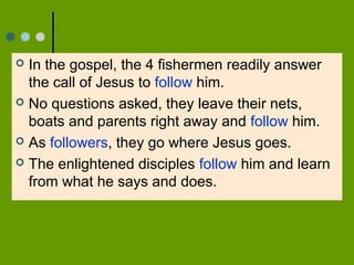  In the gospel, the 4 fishermen readily answer
the call of Jesus to follow him.
 No questions asked, they leave their nets,
boats and parents right away and follow him.
 As followers, they go where Jesus goes.
 The enlightened disciples follow him and learn
from what he says and does.
 