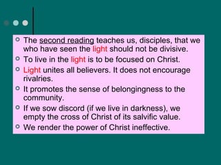  The second reading teaches us, disciples, that we
who have seen the light should not be divisive.
 To live in the light is to be focused on Christ.
 Light unites all believers. It does not encourage
rivalries.
 It promotes the sense of belongingness to the
community.
 If we sow discord (if we live in darkness), we
empty the cross of Christ of its salvific value.
 We render the power of Christ ineffective.
 