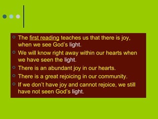  The first reading teaches us that there is joy,
when we see God’s light.
 We will know right away within our hearts when
we have seen the light.
 There is an abundant joy in our hearts.
 There is a great rejoicing in our community.
 If we don’t have joy and cannot rejoice, we still
have not seen God’s light.
 
