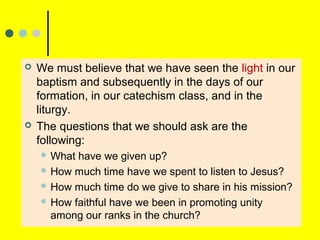  We must believe that we have seen the light in our
baptism and subsequently in the days of our
formation, in our catechism class, and in the
liturgy.
 The questions that we should ask are the
following:
 What have we given up?
 How much time have we spent to listen to Jesus?
 How much time do we give to share in his mission?
 How faithful have we been in promoting unity
among our ranks in the church?
 