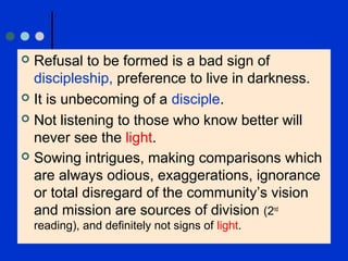  Refusal to be formed is a bad sign of
discipleship, preference to live in darkness.
 It is unbecoming of a disciple.
 Not listening to those who know better will
never see the light.
 Sowing intrigues, making comparisons which
are always odious, exaggerations, ignorance
or total disregard of the community’s vision
and mission are sources of division (2nd
reading), and definitely not signs of light.
 