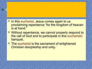  In this eucharist, Jesus comes again to us
proclaiming repentance “for the kingdom of heaven
is at hand.”
 Without repentance, we cannot properly respond to
the call of God and to participate in this eucharistic
banquet.
 The eucharist is the sacrament of enlightened
Christian discipleship and unity.
 