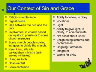 Our Context of Sin and Grace
 Religious intolerance
 Digital divide
 Gap between the rich and the
poor
 Involvement in church based
on loyalty to priests or to some
church members
 Some church people sowing
intrigues to divide the church.
 Kami kami, sila sila,
barkadahan ministry (self-
serving ministries)
 Utang na loob
 Obscurantist
 Sows confusion
 Ability to follow, to obey
 Vocations
 Light
 Ability to give light, to
clarify, to communicate
 Not silent about Christ
 Enlightening lectures and
conferences
 Ongoing Formation
 Integrator
 Works for unity
 