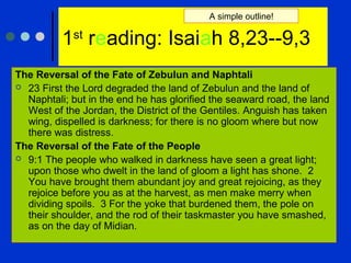 1st
reading: Isaiah 8,23--9,3
The Reversal of the Fate of Zebulun and Naphtali
 23 First the Lord degraded the land of Zebulun and the land of
Naphtali; but in the end he has glorified the seaward road, the land
West of the Jordan, the District of the Gentiles. Anguish has taken
wing, dispelled is darkness; for there is no gloom where but now
there was distress.
The Reversal of the Fate of the People
 9:1 The people who walked in darkness have seen a great light;
upon those who dwelt in the land of gloom a light has shone. 2
You have brought them abundant joy and great rejoicing, as they
rejoice before you as at the harvest, as men make merry when
dividing spoils. 3 For the yoke that burdened them, the pole on
their shoulder, and the rod of their taskmaster you have smashed,
as on the day of Midian.
A simple outline!
 